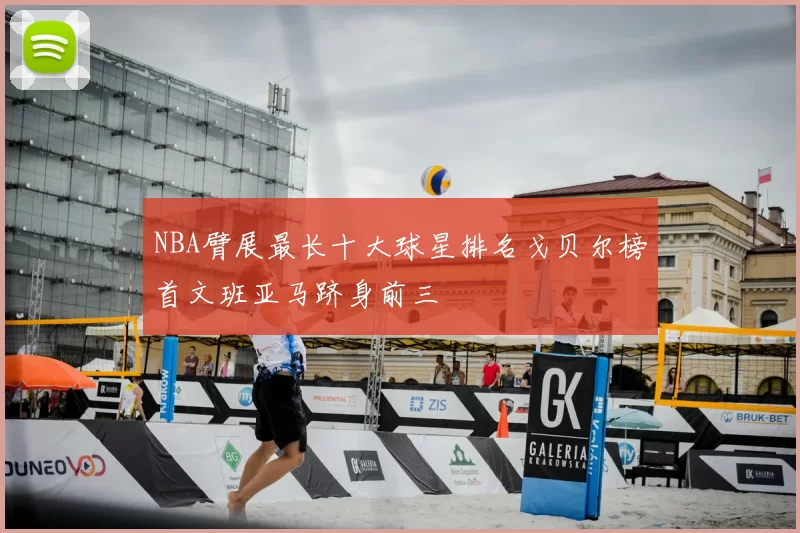NBA臂展最长十大球星排名戈贝尔榜首文班亚马跻身前三