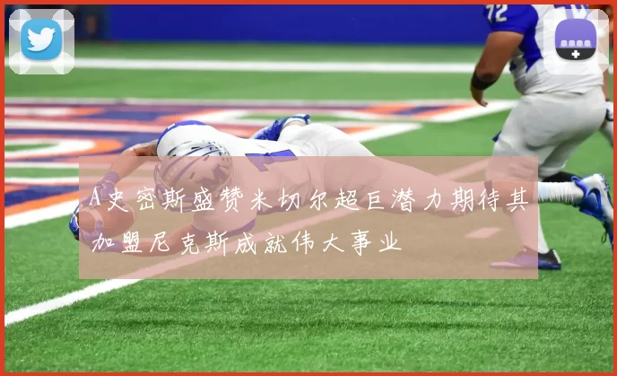 A史密斯盛赞米切尔超巨潜力期待其加盟尼克斯成就伟大事业