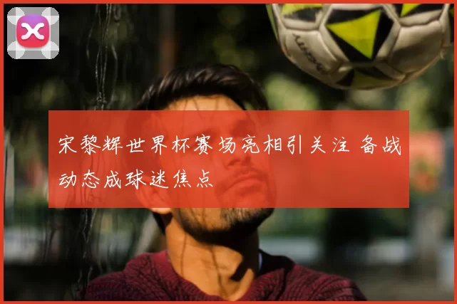 宋黎辉世界杯赛场亮相引关注 备战动态成球迷焦点