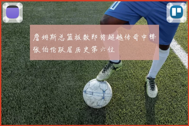 詹姆斯总篮板数即将超越传奇中锋张伯伦跃居历史第六位