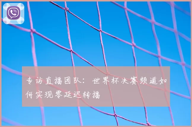 专访直播团队：世界杯决赛频道如何实现零延迟转播