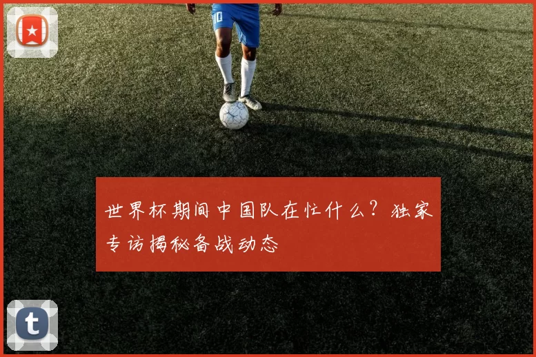 世界杯期间中国队在忙什么？独家专访揭秘备战动态