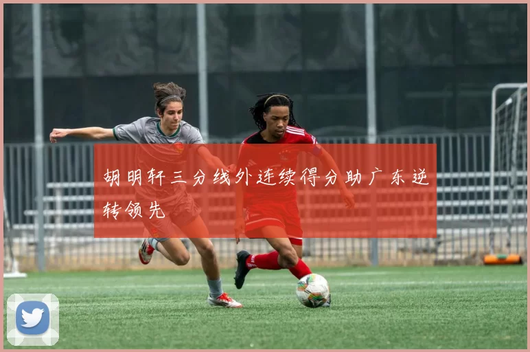 胡明轩三分线外连续得分助广东逆转领先