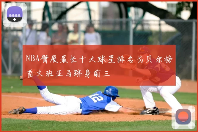 NBA臂展最长十大球星排名戈贝尔榜首文班亚马跻身前三