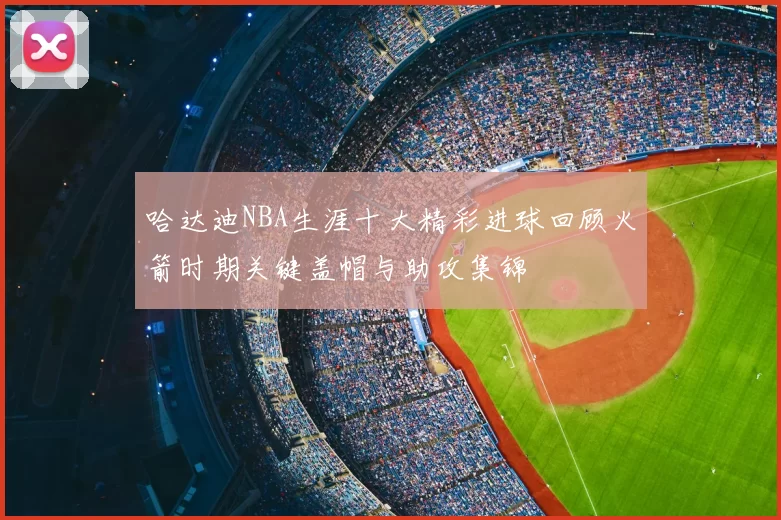 哈达迪NBA生涯十大精彩进球回顾火箭时期关键盖帽与助攻集锦