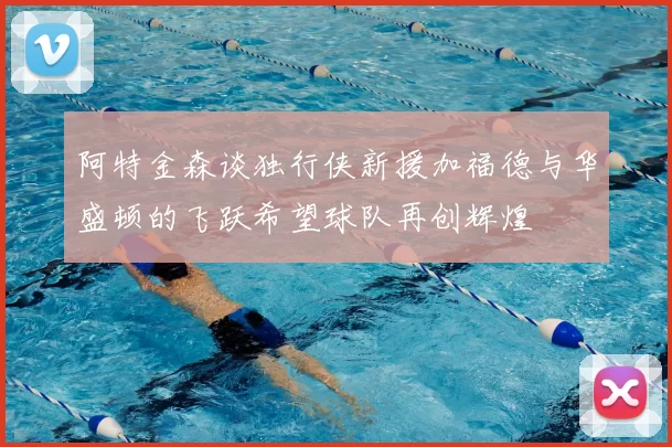 阿特金森谈独行侠新援加福德与华盛顿的飞跃希望球队再创辉煌