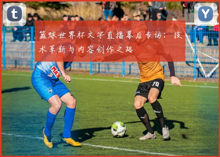 篮球世界杯文字直播幕后专访:技术革新与内容创作之路