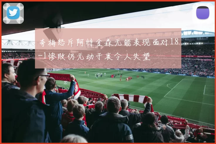 夸梅怒斥阿特金森无能表现面对18-1惨败仍无动于衷令人失望