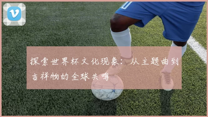 探索世界杯文化现象:从主题曲到吉祥物的全球共鸣