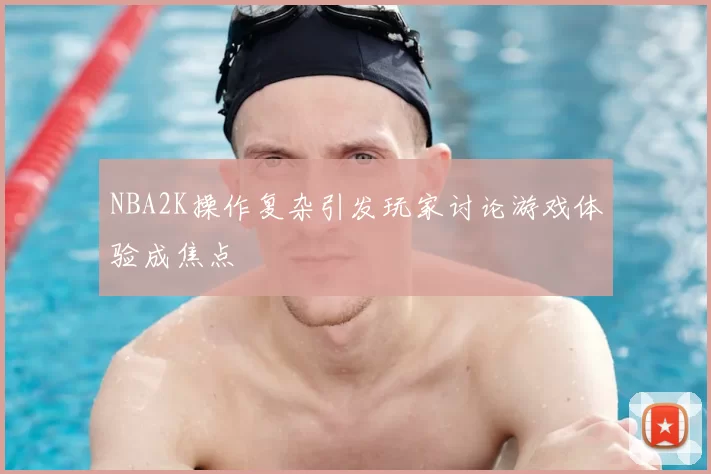 NBA2K操作复杂引发玩家讨论游戏体验成焦点