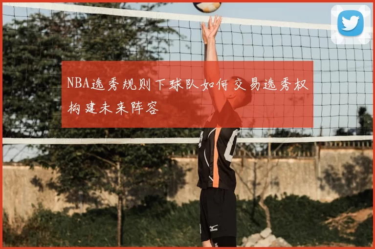 NBA选秀规则下球队如何交易选秀权构建未来阵容