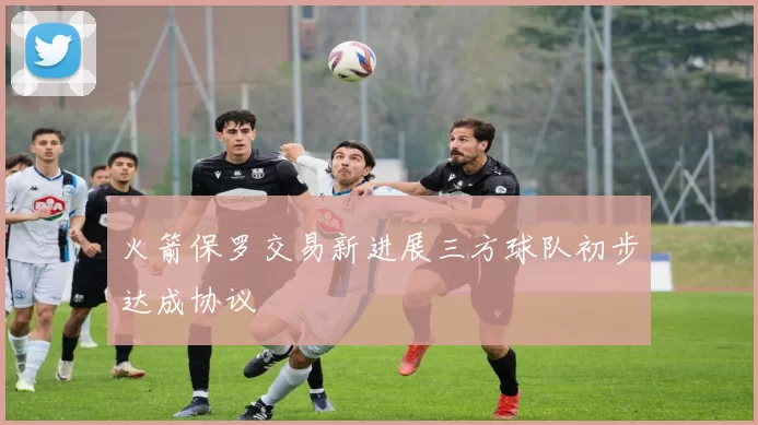 火箭保罗交易新进展三方球队初步达成协议