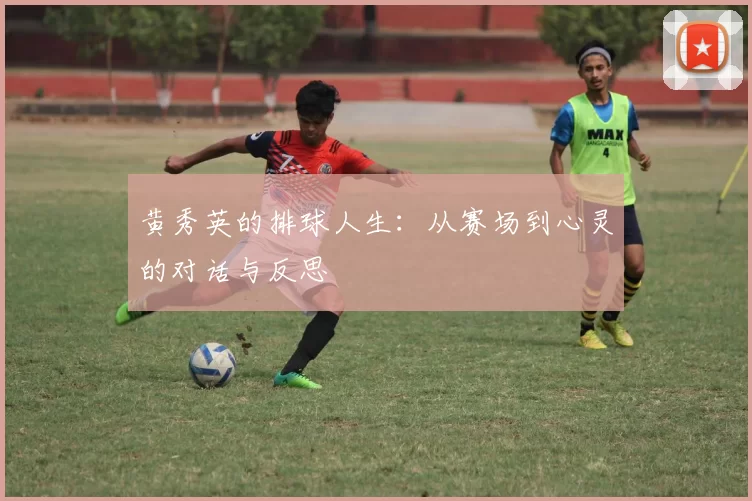 黄秀英的排球人生:从赛场到心灵的对话与反思
