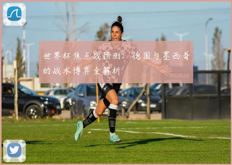 世界杯焦点战预测：德国与墨西哥的战术博弈全解析