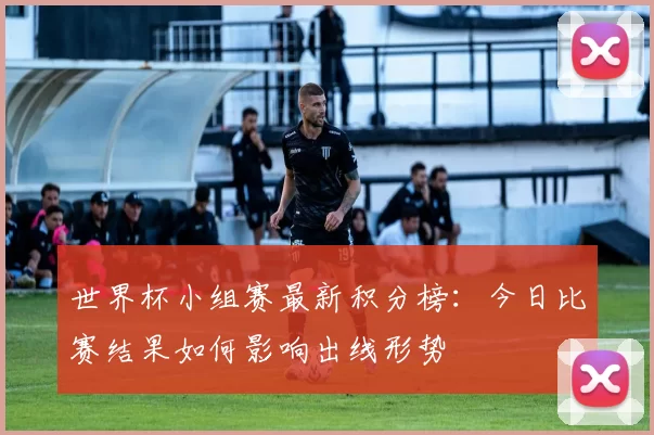 世界杯小组赛最新积分榜：今日比赛结果如何影响出线形势