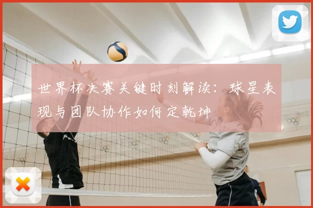 世界杯决赛关键时刻解读：球星表现与团队协作如何定乾坤