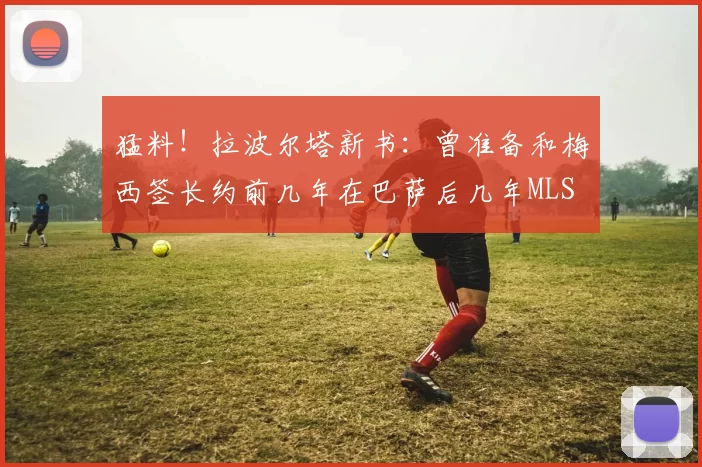 猛料！拉波尔塔新书：曾准备和梅西签长约前几年在巴萨后几年MLS